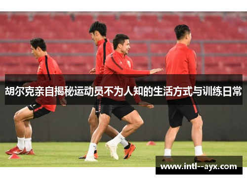 胡尔克亲自揭秘运动员不为人知的生活方式与训练日常 胡尔克亲自揭秘运动员不为人知的生活方式与训练日常