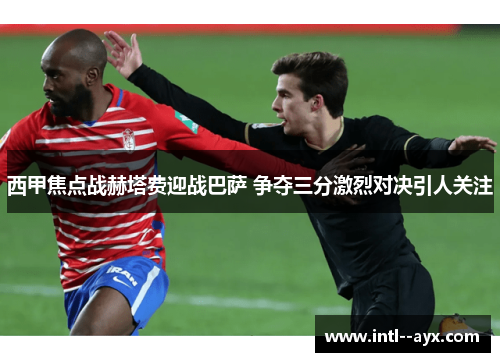 西甲焦点战赫塔费迎战巴萨 争夺三分激烈对决引人关注