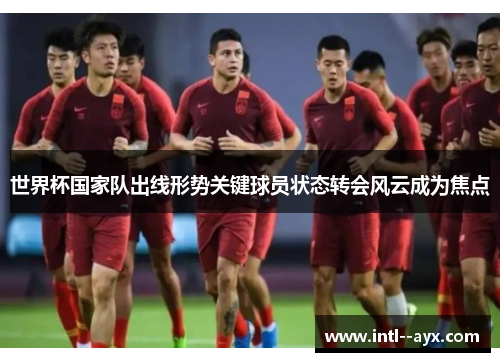 世界杯国家队出线形势关键球员状态转会风云成为焦点 世界杯国家队出线形势关键球员状态转会风云成为焦点