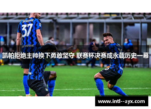 凯帕拒绝主帅换下勇敢坚守 联赛杯决赛成永载历史一幕 凯帕拒绝主帅换下勇敢坚守 联赛杯决赛成永载历史一幕
