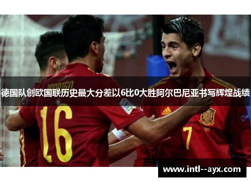德国队创欧国联历史最大分差以6比0大胜阿尔巴尼亚书写辉煌战绩 德国队创欧国联历史最大分差以6比0大胜阿尔巴尼亚书写辉煌战绩